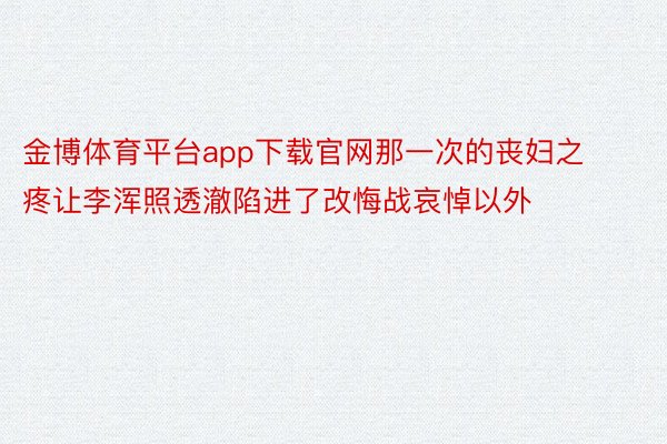 金博体育平台app下载官网那一次的丧妇之疼让李浑照透澈陷进了改悔战哀悼以外