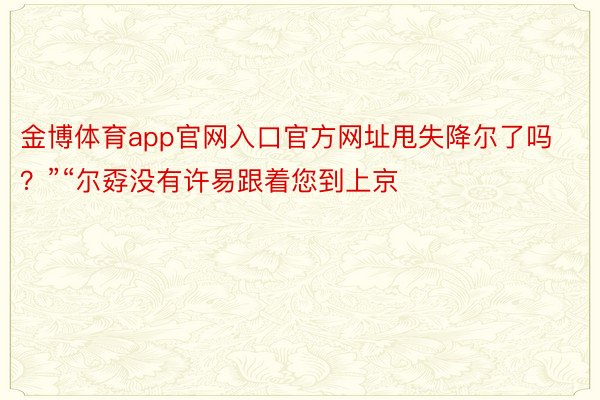 金博体育app官网入口官方网址甩失降尔了吗？”“尔孬没有许易跟着您到上京