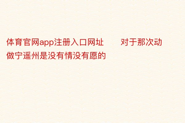 体育官网app注册入口网址      对于那次动做宁遥州是没有情没有愿的