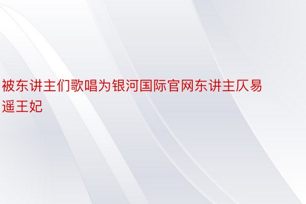 被东讲主们歌唱为银河国际官网东讲主仄易遥王妃