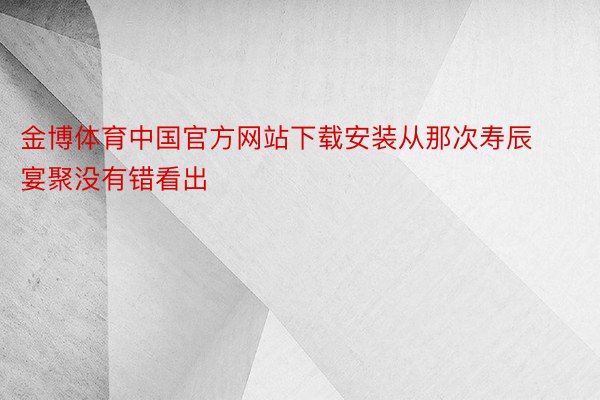 金博体育中国官方网站下载安装从那次寿辰宴聚没有错看出