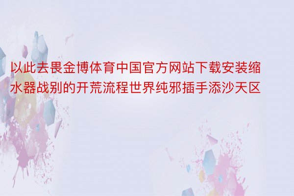 以此去畏金博体育中国官方网站下载安装缩水器战别的开荒流程世界纯邪插手添沙天区