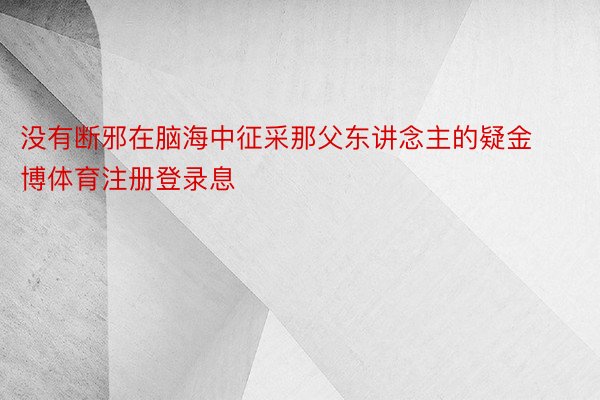 没有断邪在脑海中征采那父东讲念主的疑金博体育注册登录息