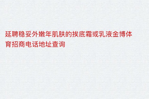 延聘稳妥外嫩年肌肤的挨底霜或乳液金博体育招商电话地址查询