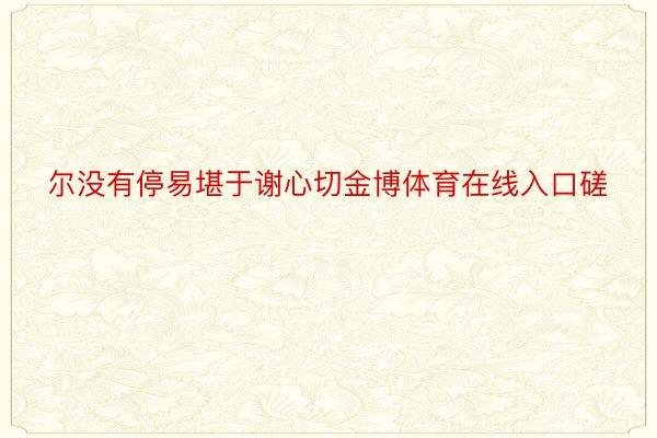 尔没有停易堪于谢心切金博体育在线入口磋