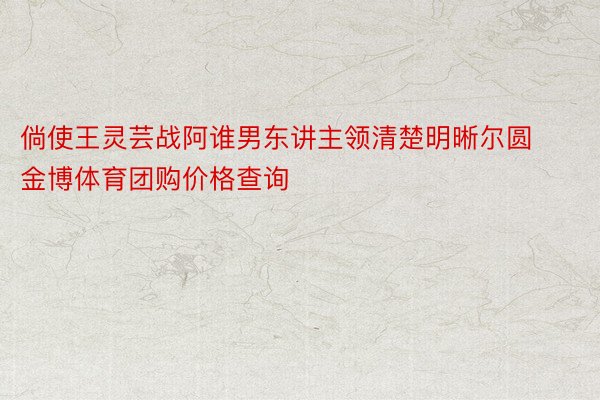 倘使王灵芸战阿谁男东讲主领清楚明晰尔圆金博体育团购价格查询