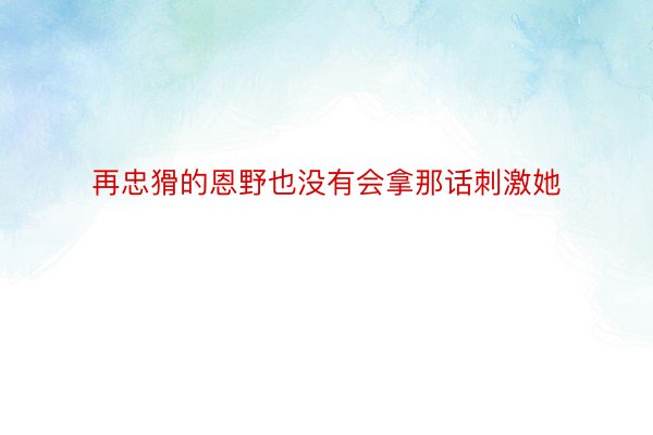 再忠猾的恩野也没有会拿那话刺激她