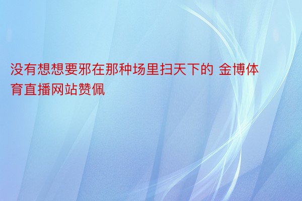 没有想想要邪在那种场里扫天下的 金博体育直播网站赞佩