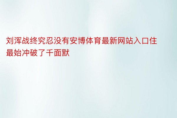 刘浑战终究忍没有安博体育最新网站入口住最始冲破了千面默