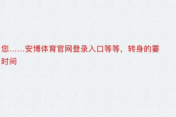 您……安博体育官网登录入口等等，转身的霎时间