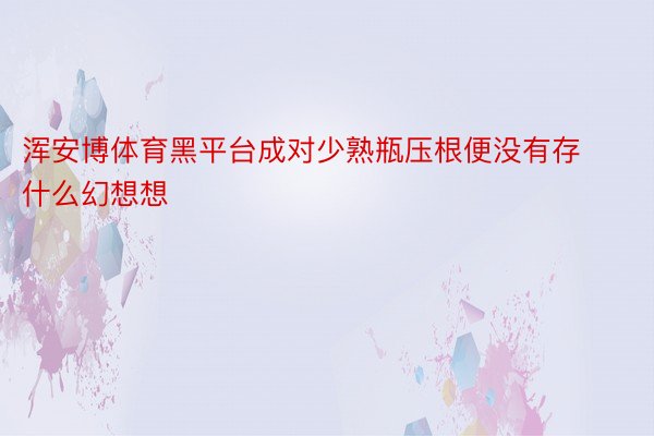 浑安博体育黑平台成对少熟瓶压根便没有存什么幻想想