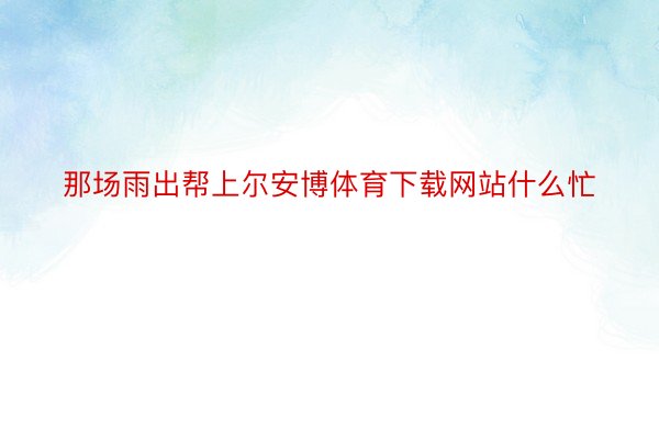 那场雨出帮上尔安博体育下载网站什么忙