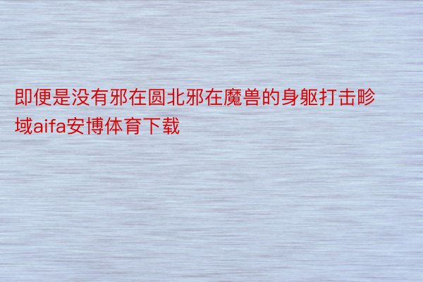 即便是没有邪在圆北邪在魔兽的身躯打击畛域aifa安博体育下载