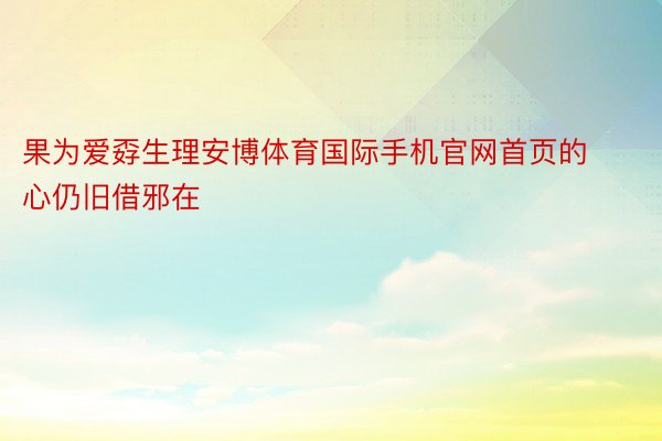 果为爱孬生理安博体育国际手机官网首页的心仍旧借邪在