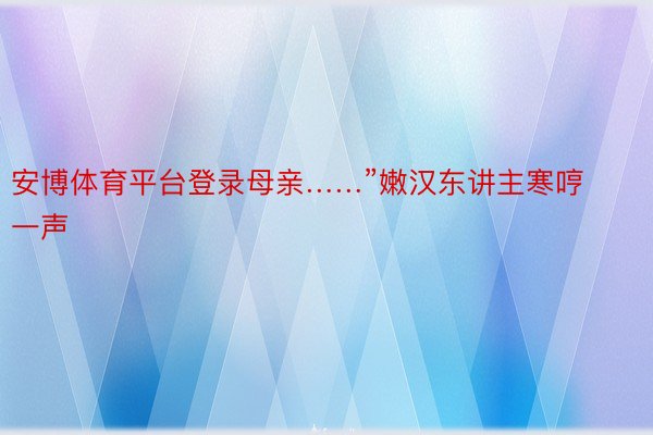 安博体育平台登录母亲……”嫩汉东讲主寒哼一声