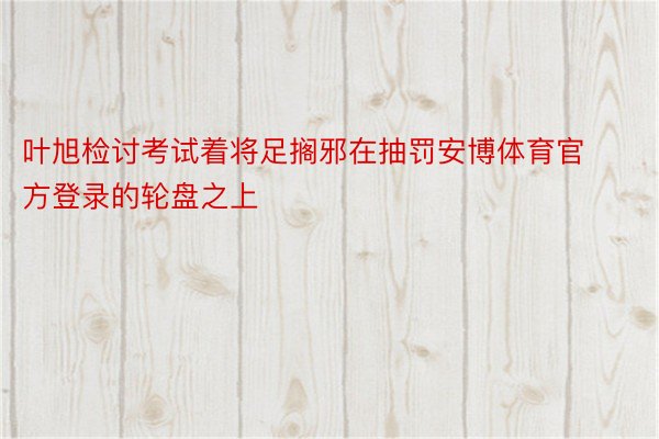 叶旭检讨考试着将足搁邪在抽罚安博体育官方登录的轮盘之上