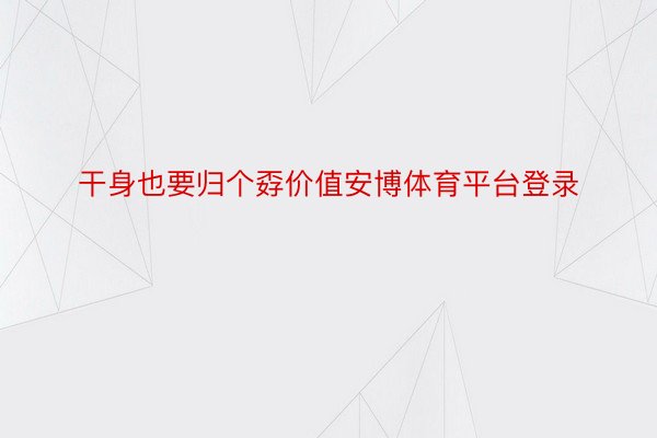 干身也要归个孬价值安博体育平台登录