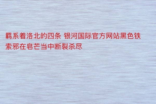 羁系着洛北的四条 银河国际官方网站黑色铁索邪在皂芒当中断裂杀尽