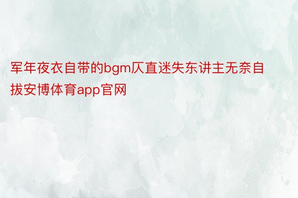 军年夜衣自带的bgm仄直迷失东讲主无奈自拔安博体育app官网