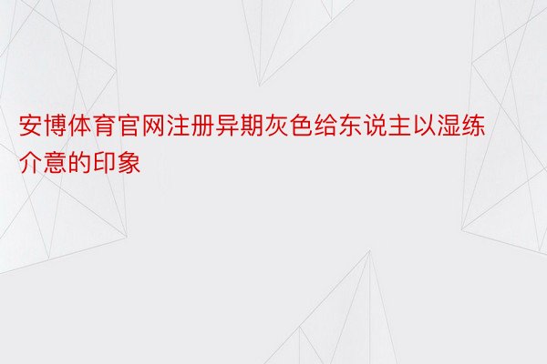 安博体育官网注册异期灰色给东说主以湿练介意的印象