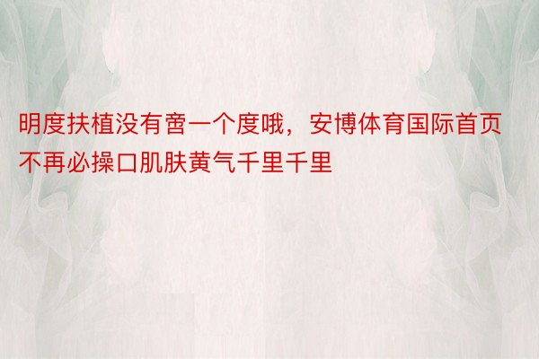 明度扶植没有啻一个度哦，安博体育国际首页不再必操口肌肤黄气千里千里