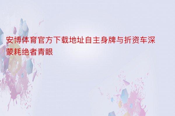 安博体育官方下载地址自主身牌与折资车深蒙耗绝者青眼