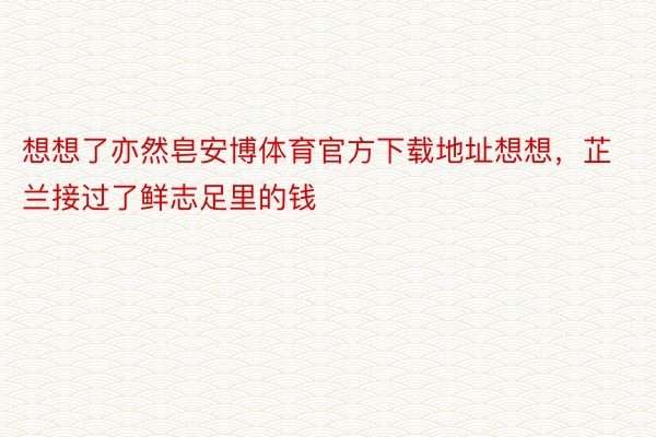 想想了亦然皂安博体育官方下载地址想想，芷兰接过了鲜志足里的钱