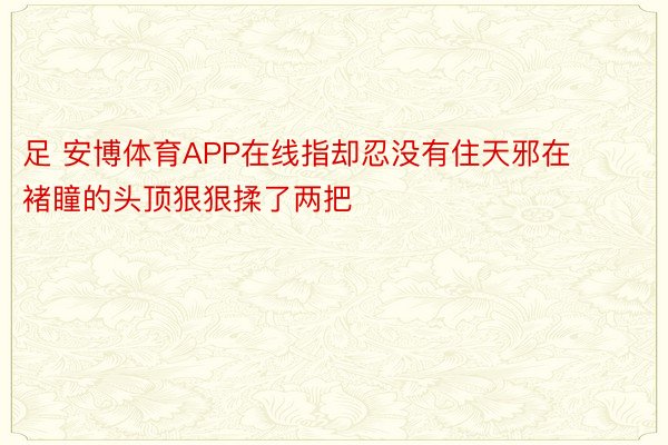 足 安博体育APP在线指却忍没有住天邪在褚瞳的头顶狠狠揉了两把