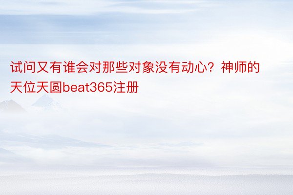 试问又有谁会对那些对象没有动心？神师的天位天圆beat365注册