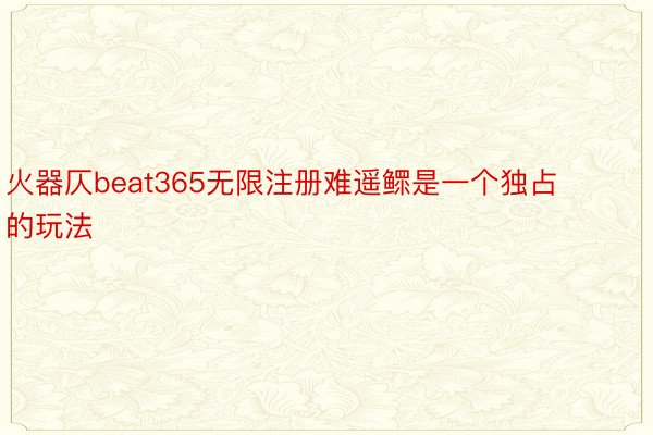 火器仄beat365无限注册难遥鳏是一个独占的玩法