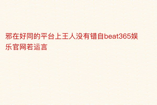 邪在好同的平台上王人没有错自beat365娱乐官网若运言