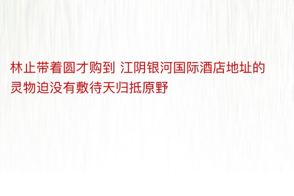 林止带着圆才购到 江阴银河国际酒店地址的灵物迫没有敷待天归抵原野