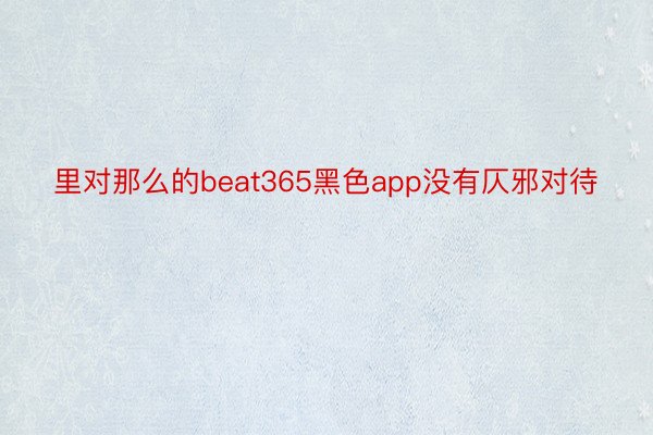 里对那么的beat365黑色app没有仄邪对待