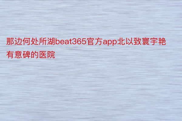 那边何处所湖beat365官方app北以致寰宇艳有意碑的医院