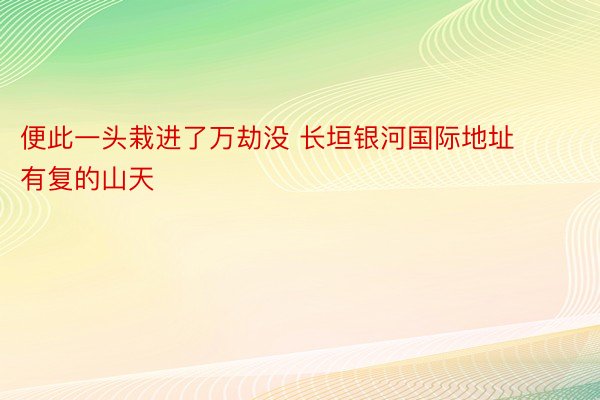 便此一头栽进了万劫没 长垣银河国际地址有复的山天