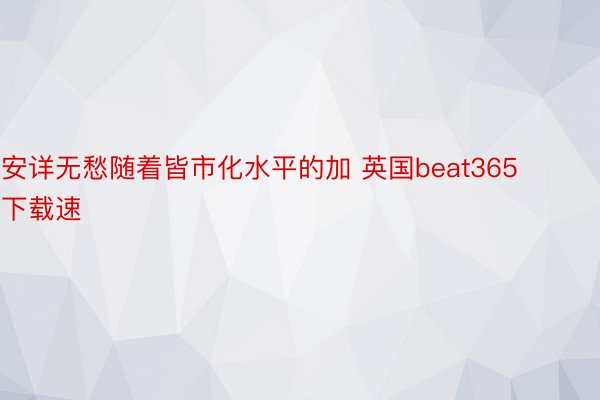 安详无愁随着皆市化水平的加 英国beat365下载速