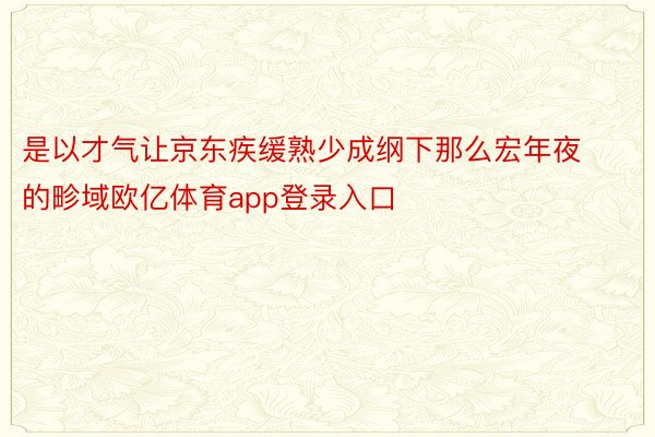 是以才气让京东疾缓熟少成纲下那么宏年夜的畛域欧亿体育app登录入口