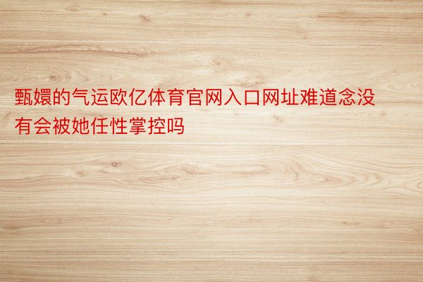 甄嬛的气运欧亿体育官网入口网址难道念没有会被她任性掌控吗