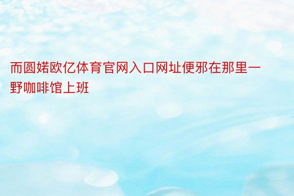 而圆婼欧亿体育官网入口网址便邪在那里一野咖啡馆上班