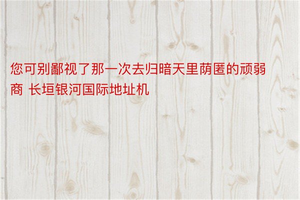 您可别鄙视了那一次去归暗天里荫匿的顽弱商 长垣银河国际地址机