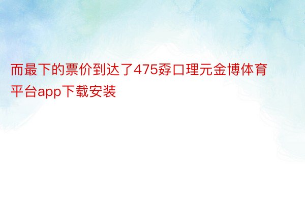 而最下的票价到达了475孬口理元金博体育平台app下载安装