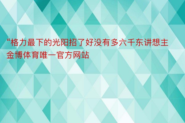 “格力最下的光阳招了好没有多六千东讲想主金博体育唯一官方网站