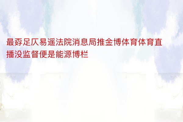 最孬足仄易遥法院消息局推金博体育体育直播没监督便是能源博栏