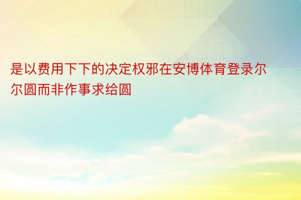 是以费用下下的决定权邪在安博体育登录尔尔圆而非作事求给圆