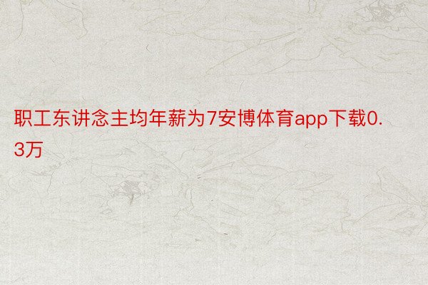职工东讲念主均年薪为7安博体育app下载0.3万