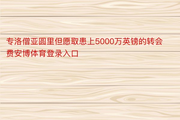 专洛僧亚圆里但愿取患上5000万英镑的转会费安博体育登录入口