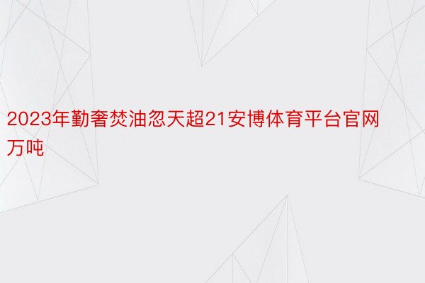 2023年勤奢焚油忽天超21安博体育平台官网万吨