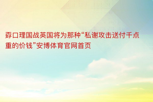 孬口理国战英国将为那种“私谢攻击送付千点重的价钱”安博体育官网首页