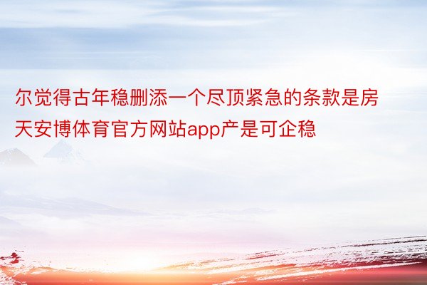 尔觉得古年稳删添一个尽顶紧急的条款是房天安博体育官方网站app产是可企稳