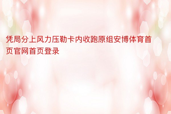 凭局分上风力压勒卡内收跑原组安博体育首页官网首页登录